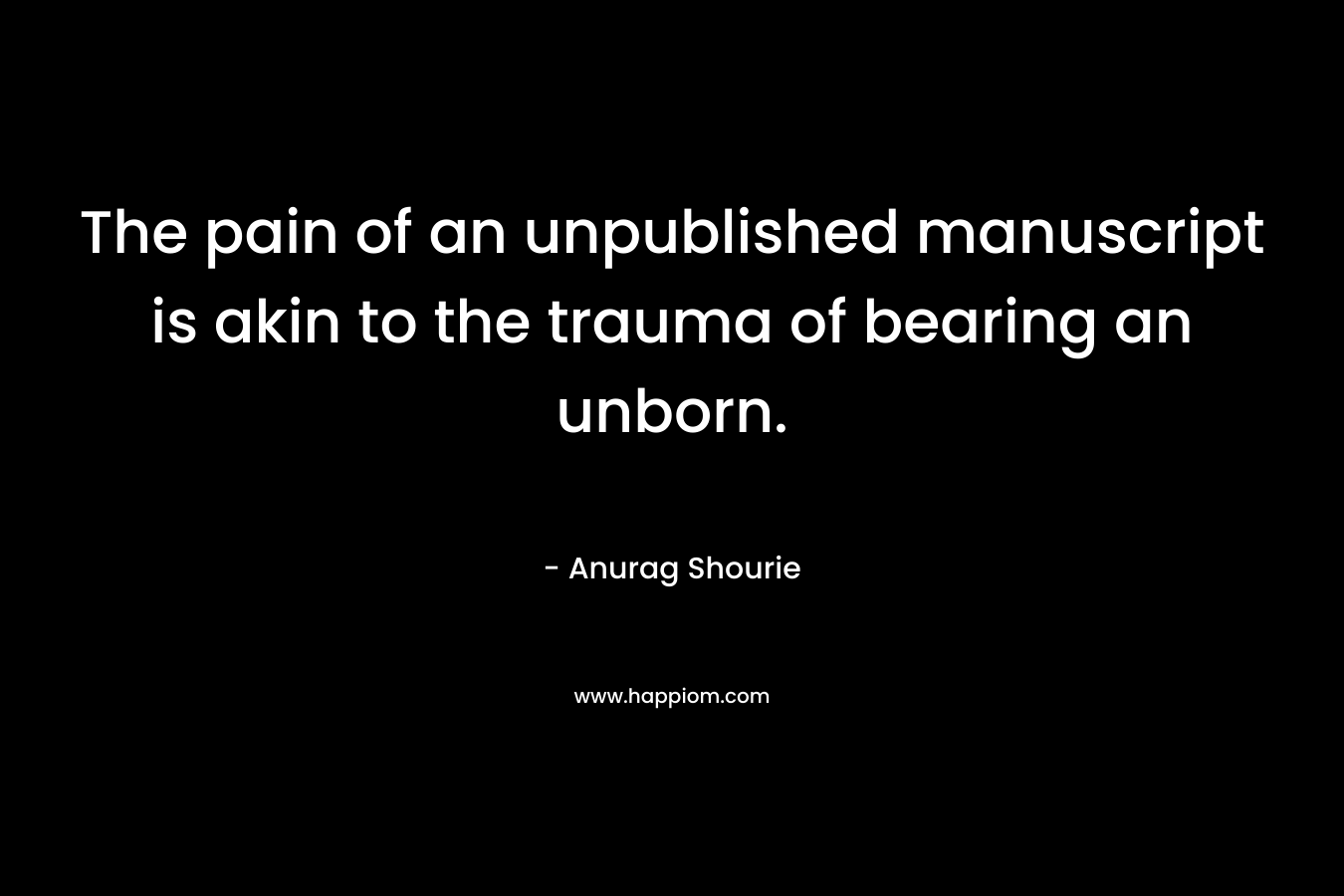 The pain of an unpublished manuscript is akin to the trauma of bearing an unborn. – Anurag Shourie