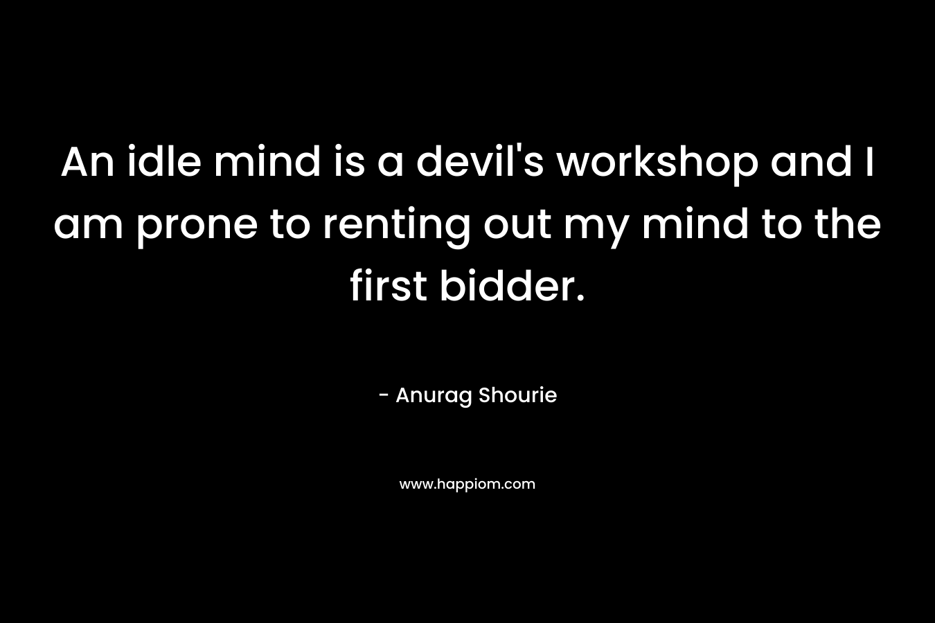 An idle mind is a devil’s workshop and I am prone to renting out my mind to the first bidder. – Anurag Shourie