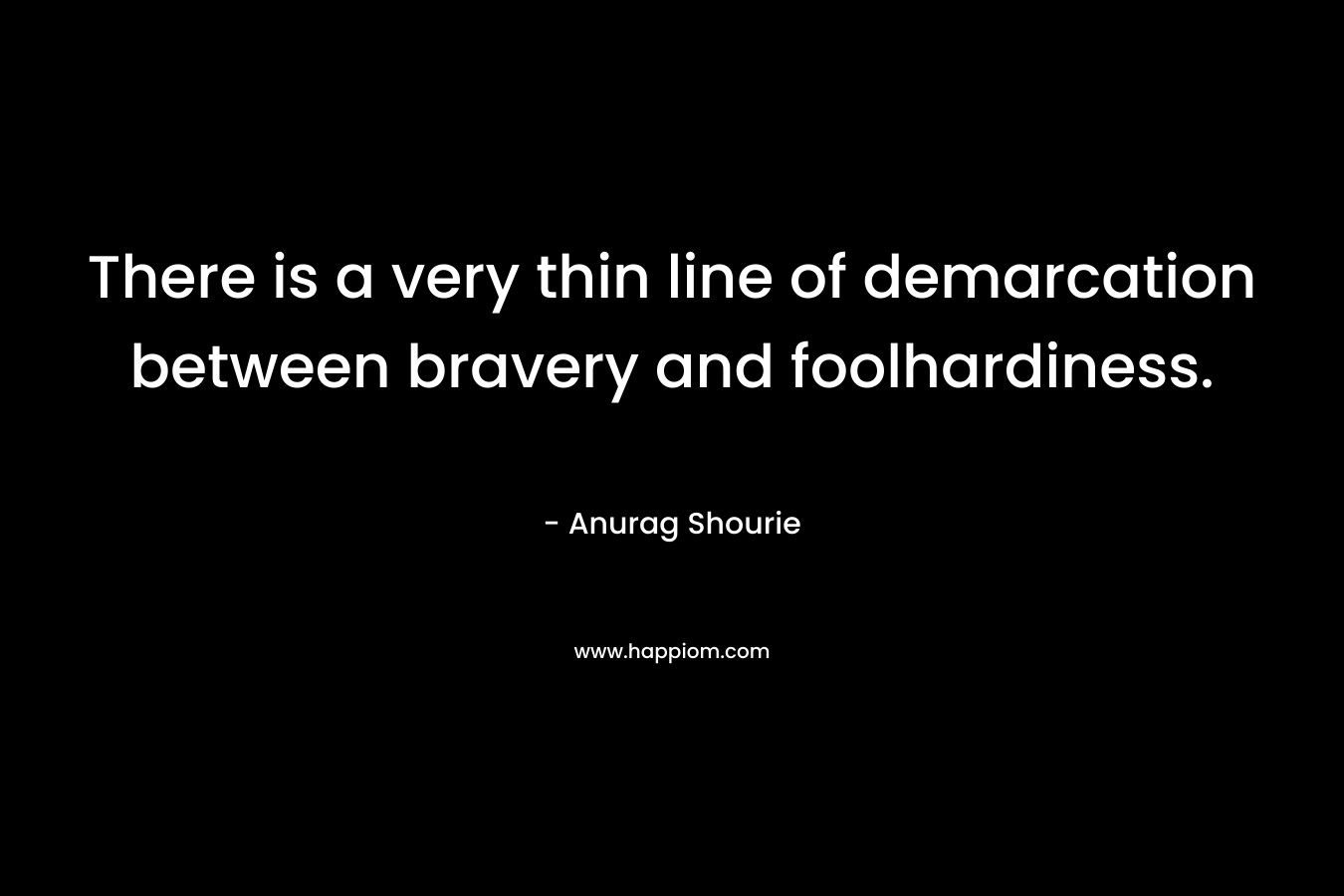 There is a very thin line of demarcation between bravery and foolhardiness. – Anurag Shourie