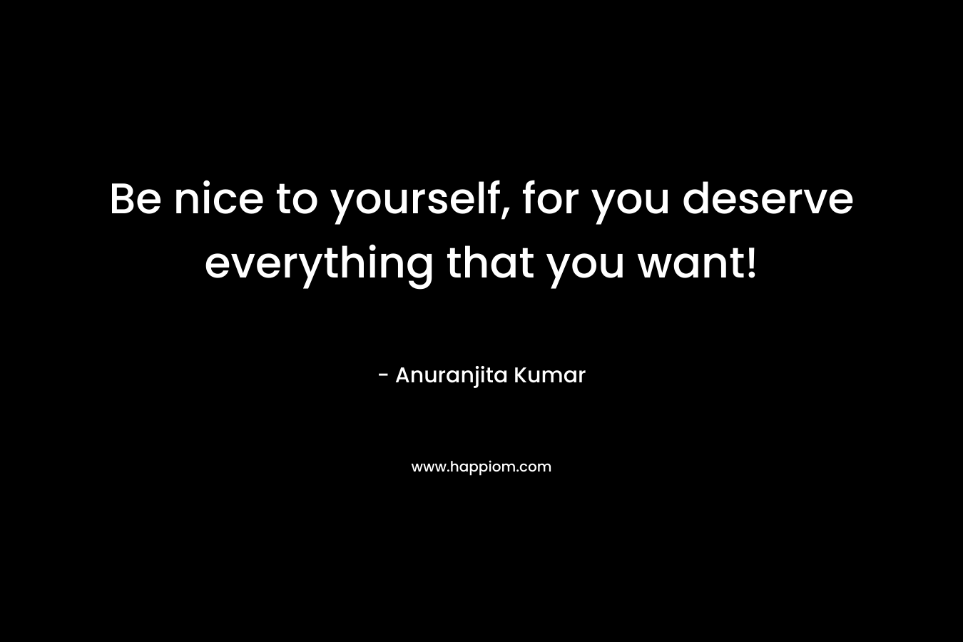 Be nice to yourself, for you deserve everything that you want!