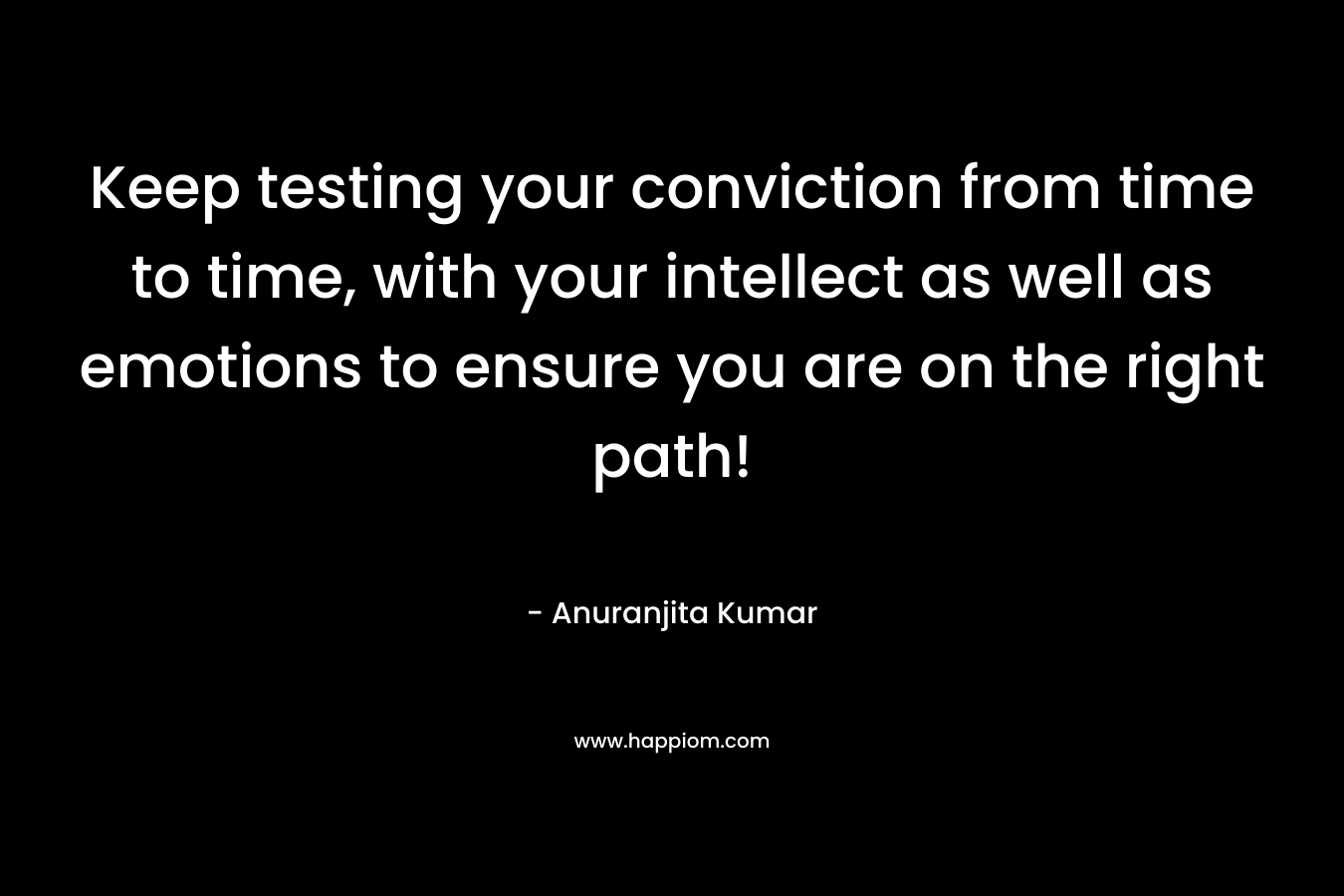 Keep testing your conviction from time to time, with your intellect as well as emotions to ensure you are on the right path! – Anuranjita Kumar