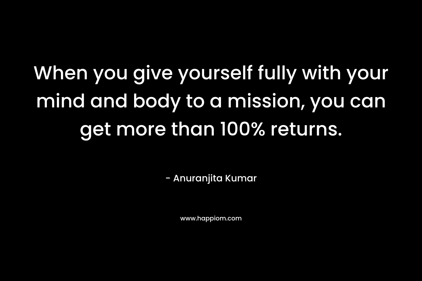 When you give yourself fully with your mind and body to a mission, you can get more than 100% returns.