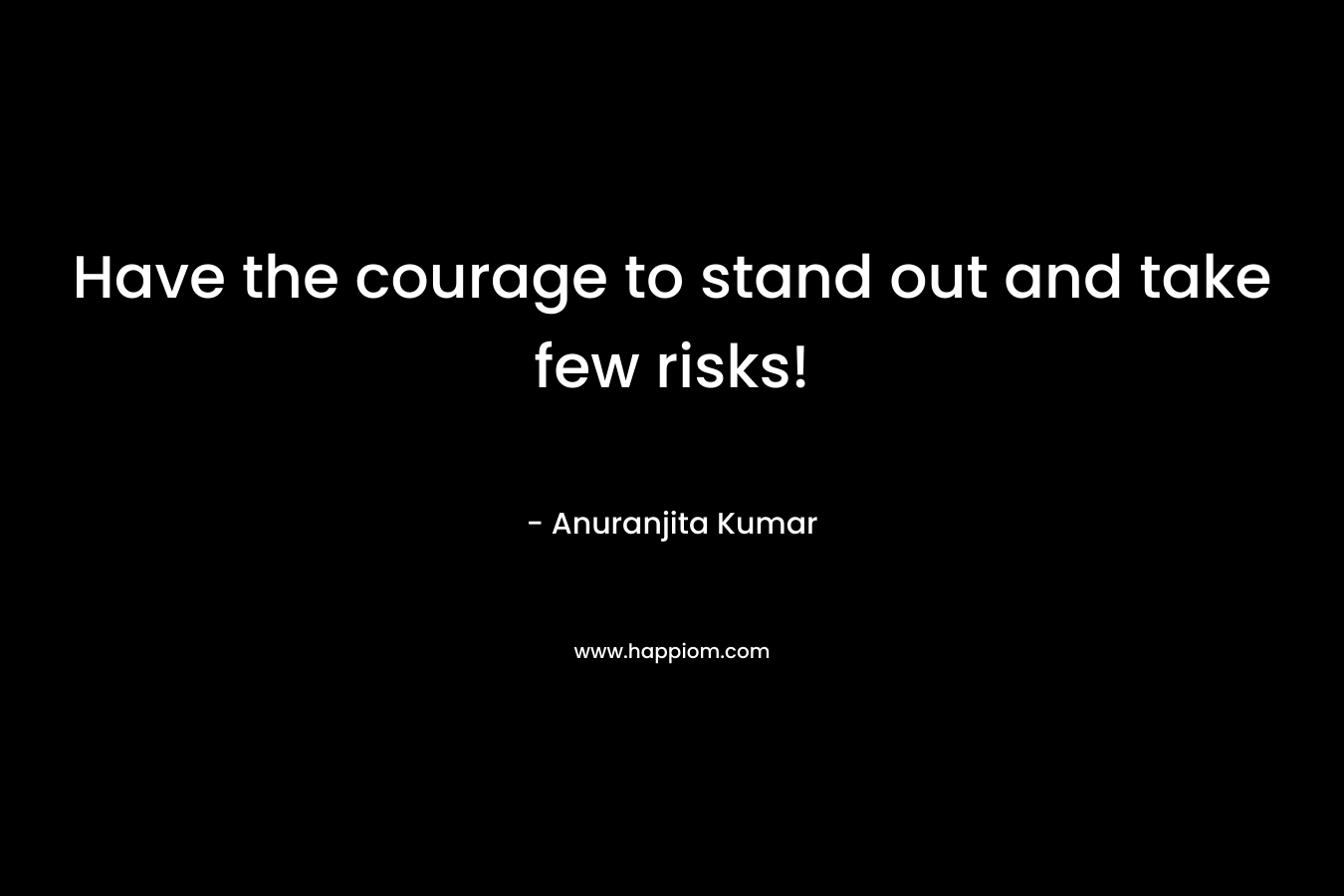 Have the courage to stand out and take few risks!