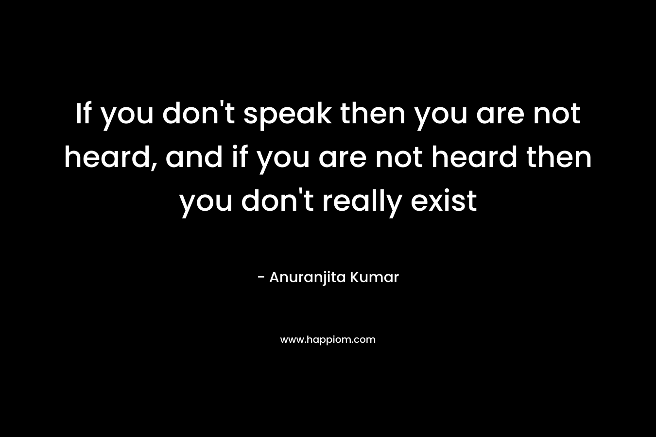 If you don't speak then you are not heard, and if you are not heard then you don't really exist