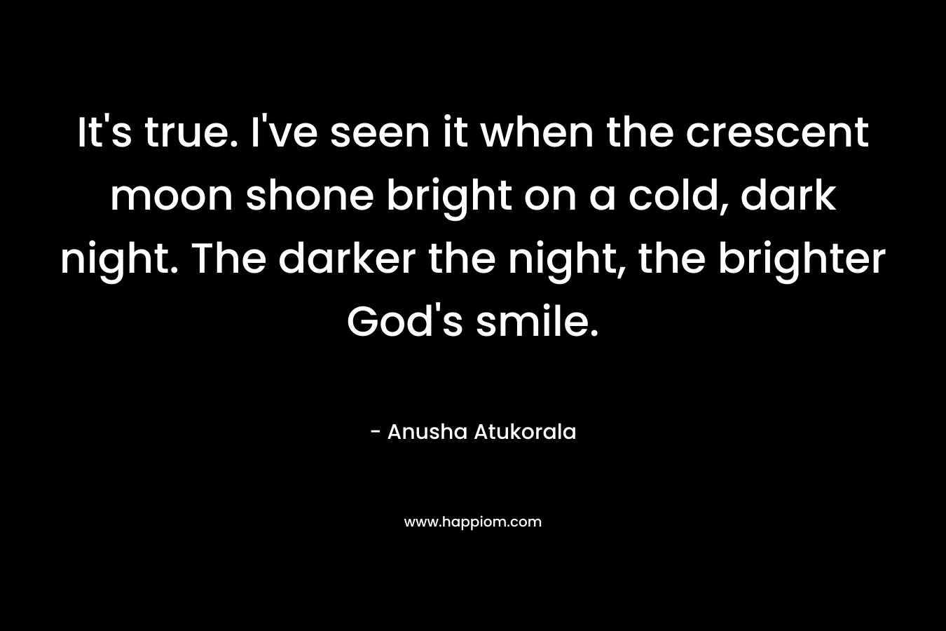 It’s true. I’ve seen it when the crescent moon shone bright on a cold, dark night. The darker the night, the brighter God’s smile. – Anusha Atukorala