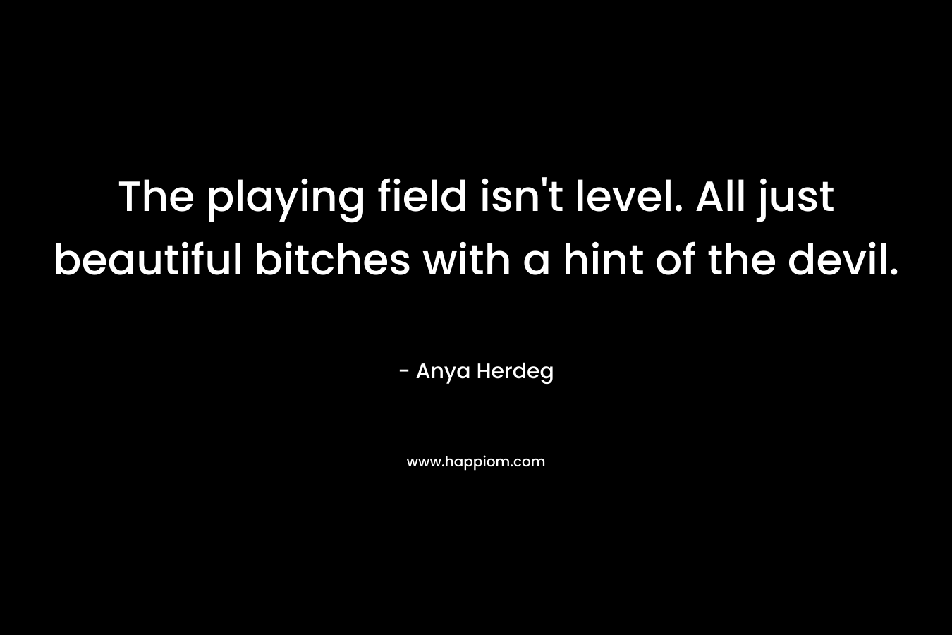 The playing field isn’t level. All just beautiful bitches with a hint of the devil. – Anya Herdeg