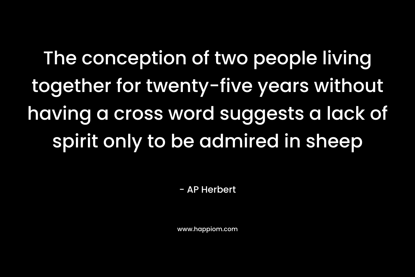 The conception of two people living together for twenty-five years without having a cross word suggests a lack of spirit only to be admired in sheep – AP Herbert