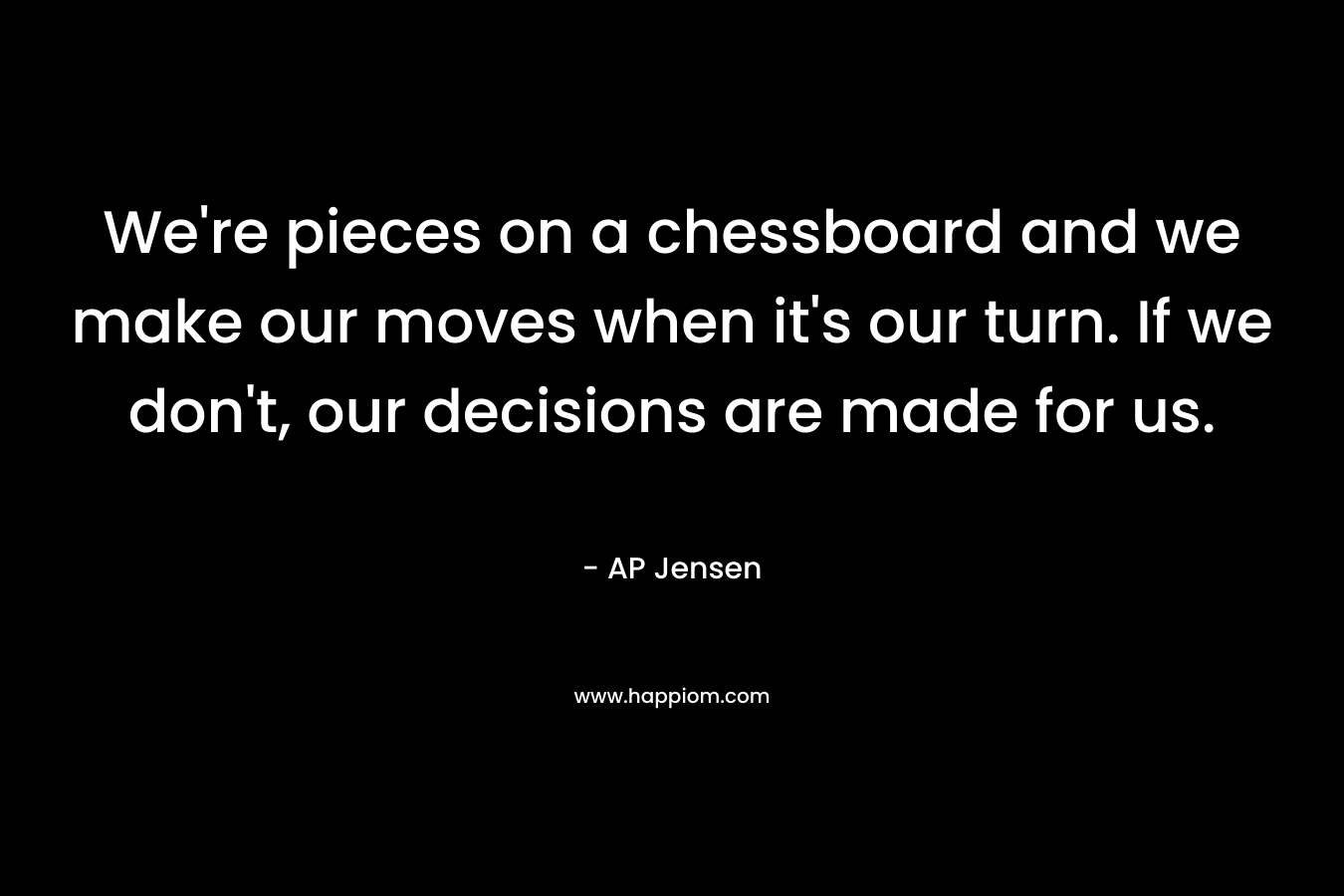 We're pieces on a chessboard and we make our moves when it's our turn. If we don't, our decisions are made for us.