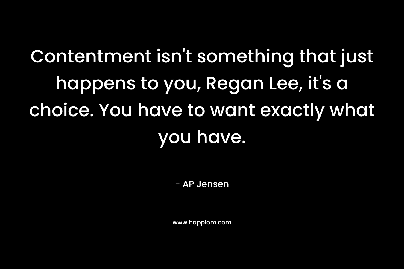 Contentment isn’t something that just happens to you, Regan Lee, it’s a choice. You have to want exactly what you have. – AP Jensen
