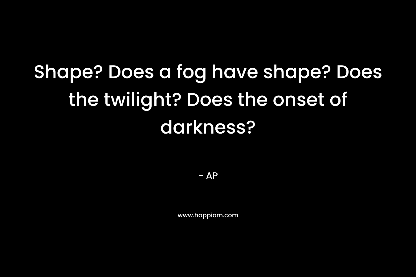 Shape? Does a fog have shape? Does the twilight? Does the onset of darkness?