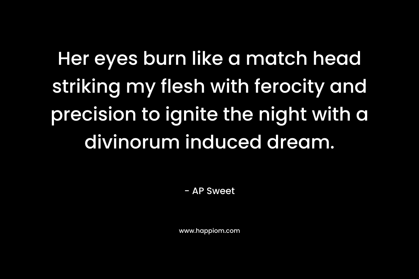 Her eyes burn like a match head striking my flesh with ferocity and precision to ignite the night with a divinorum induced dream. – AP Sweet