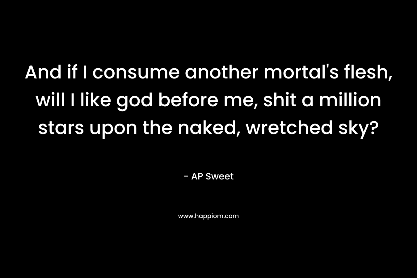 And if I consume another mortal’s flesh, will I like god before me, shit a million stars upon the naked, wretched sky? – AP Sweet