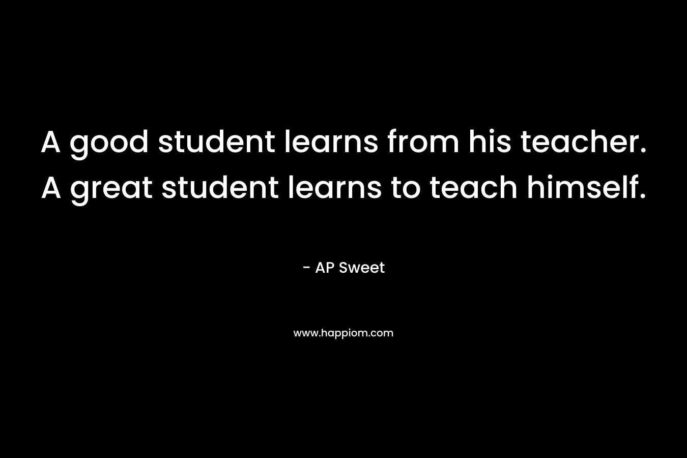A good student learns from his teacher. A great student learns to teach himself. – AP Sweet