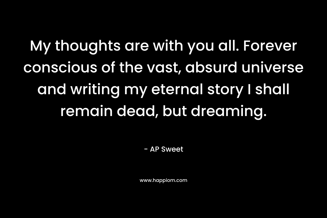 My thoughts are with you all. Forever conscious of the vast, absurd universe and writing my eternal story I shall remain dead, but dreaming. – AP Sweet