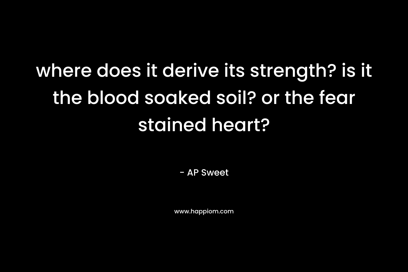 where does it derive its strength? is it the blood soaked soil? or the fear stained heart?