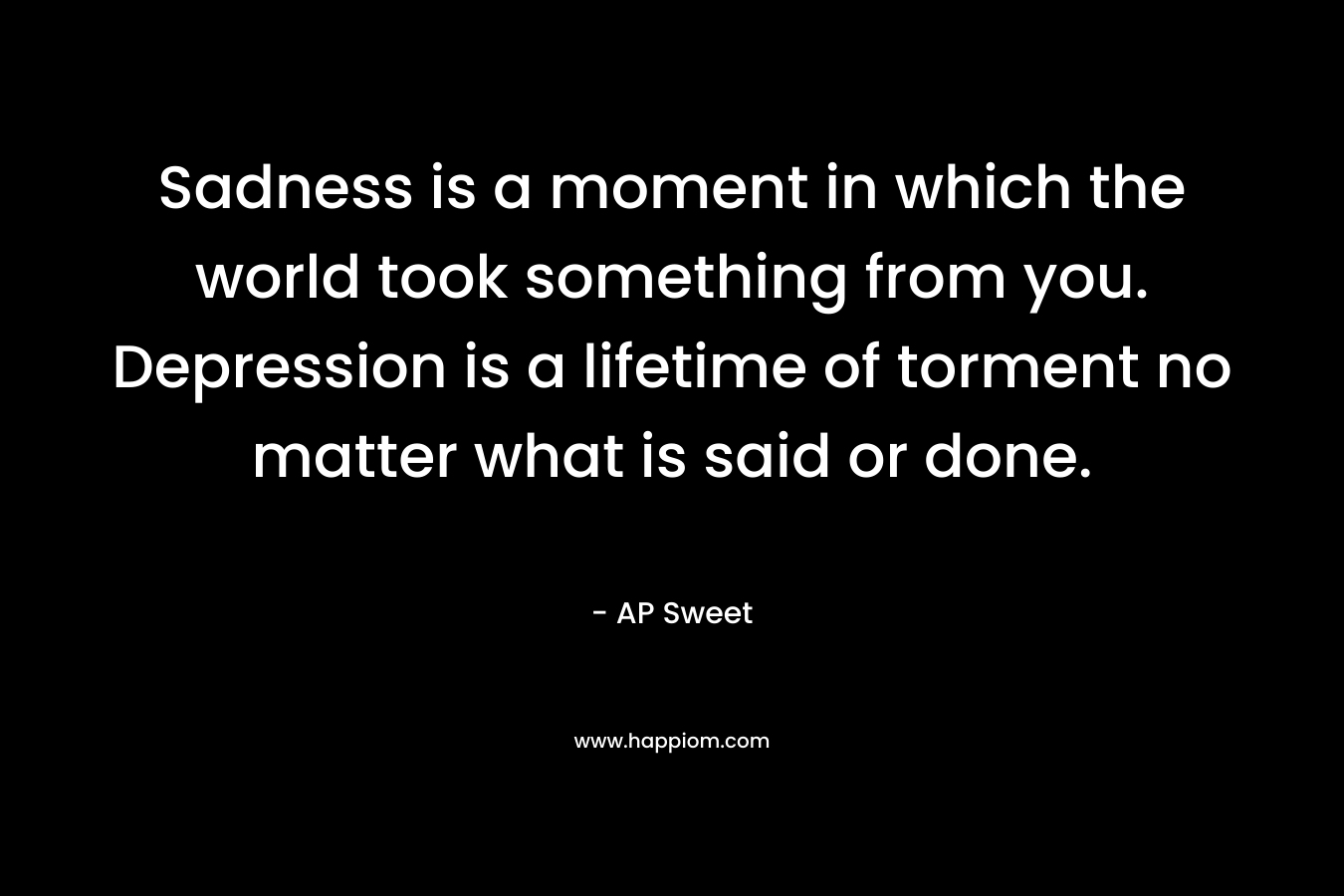 Sadness is a moment in which the world took something from you. Depression is a lifetime of torment no matter what is said or done. – AP Sweet