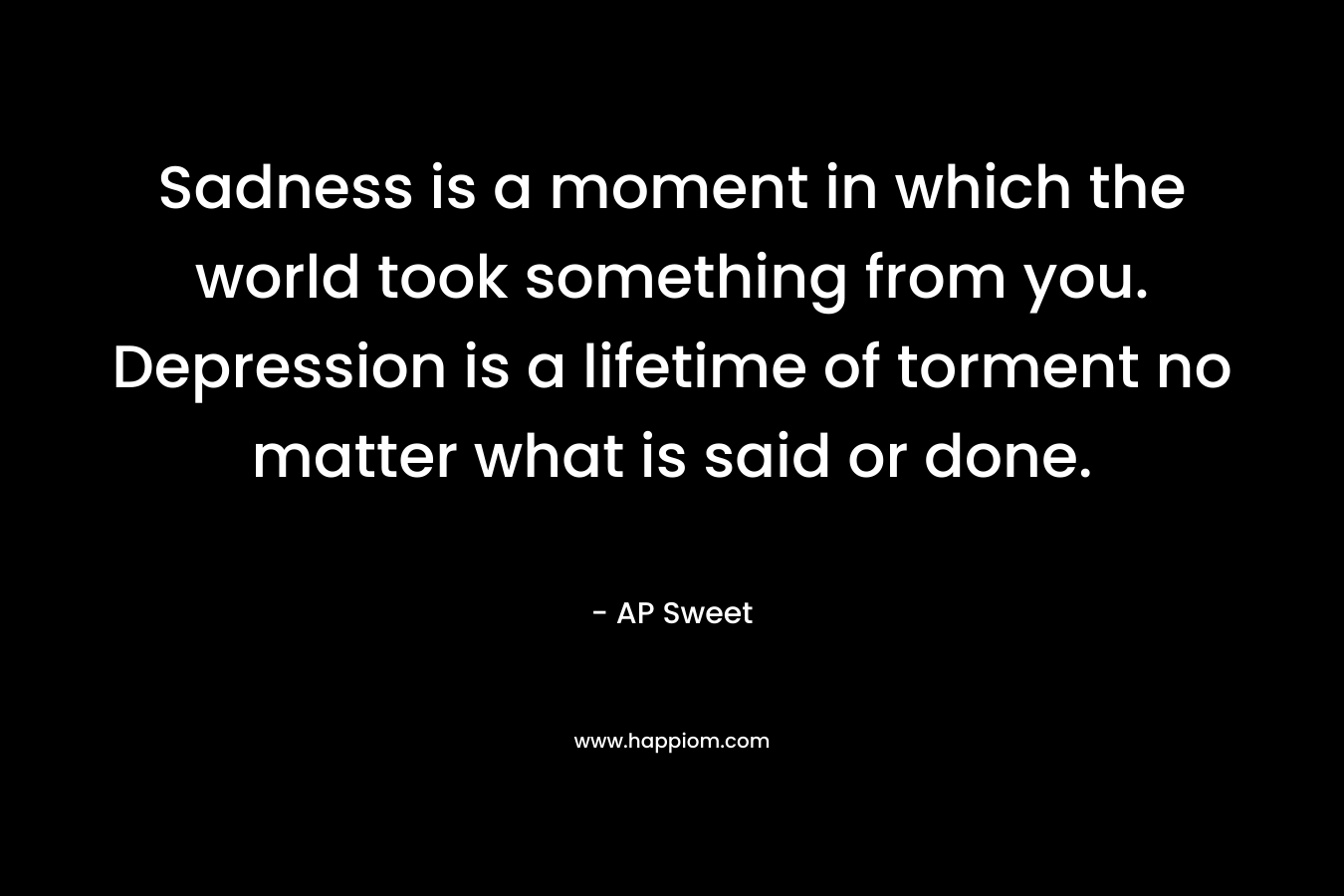 Sadness is a moment in which the world took something from you. Depression is a lifetime of torment no matter what is said or done.
