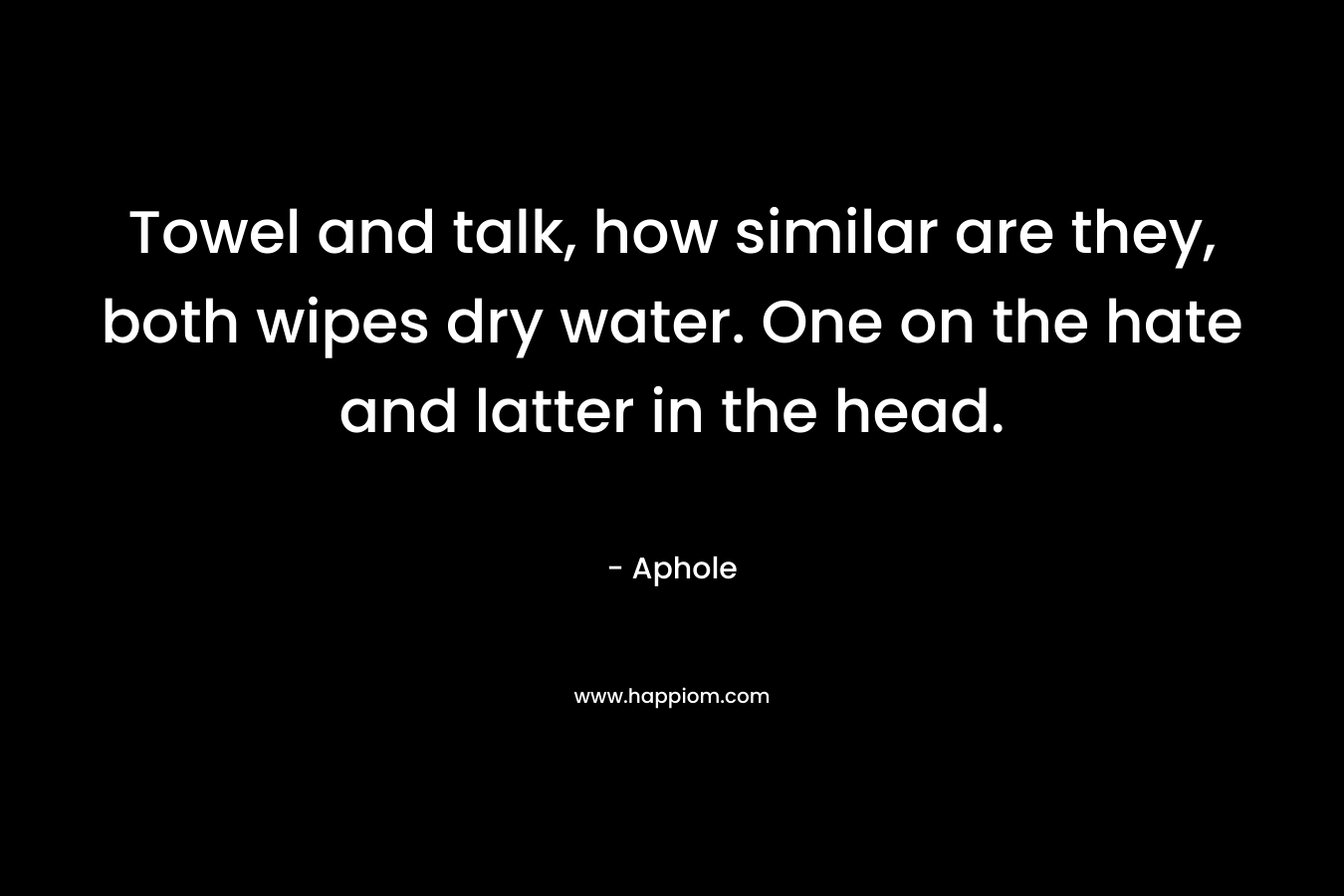 Towel and talk, how similar are they, both wipes dry water. One on the hate and latter in the head. – Aphole