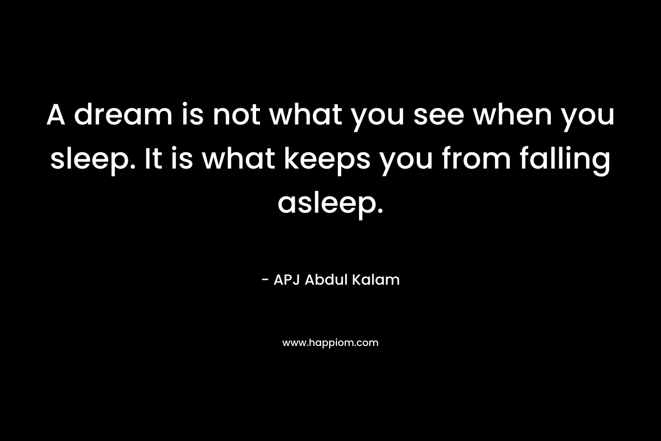 A dream is not what you see when you sleep. It is what keeps you from falling asleep. – APJ Abdul Kalam