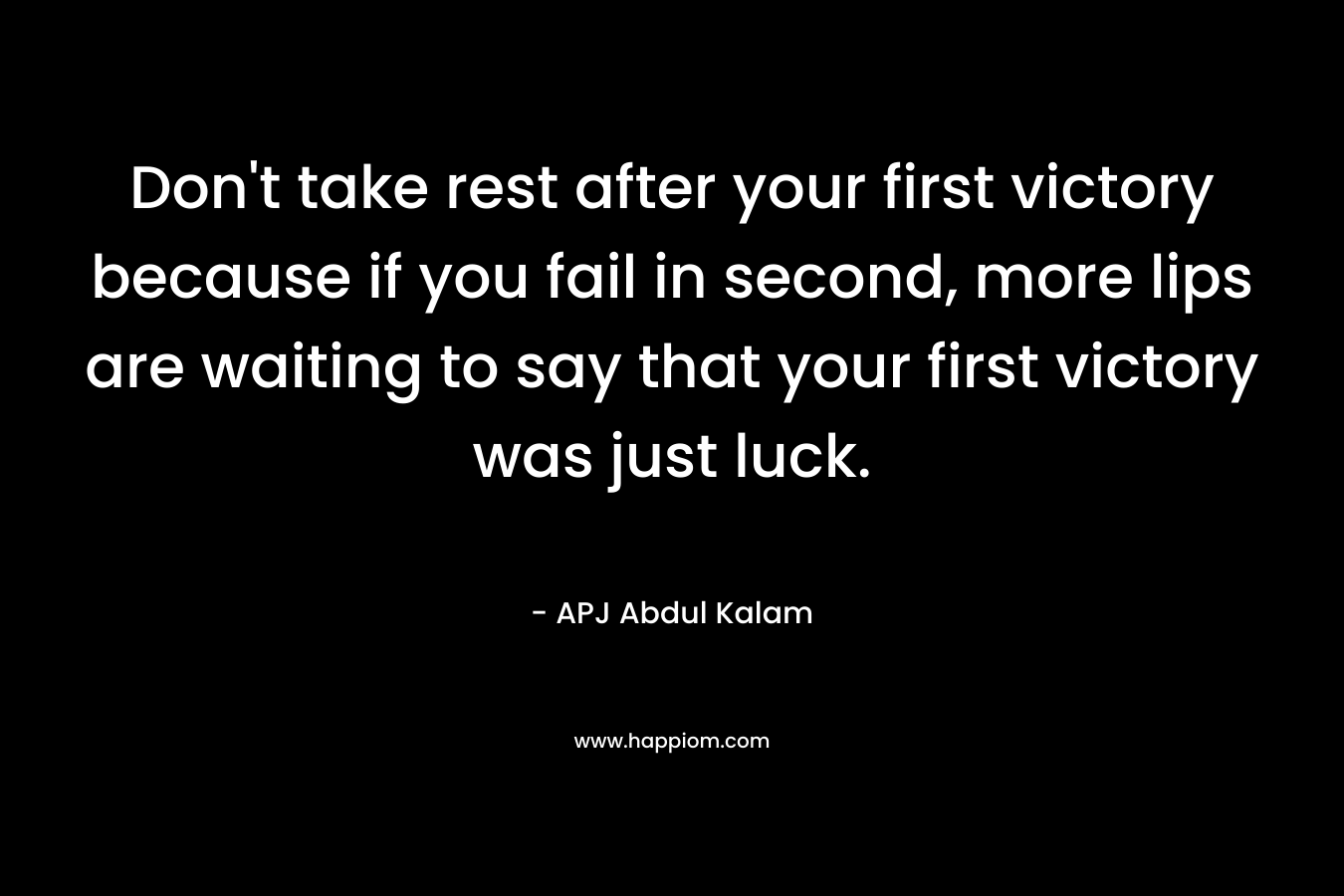 Don’t take rest after your first victory because if you fail in second, more lips are waiting to say that your first victory was just luck. – APJ Abdul Kalam
