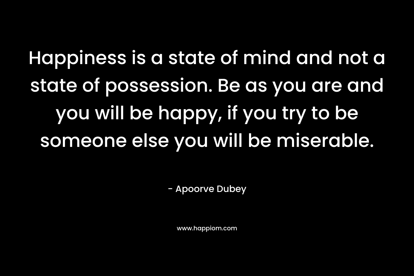 Happiness is a state of mind and not a state of possession. Be as you are and you will be happy, if you try to be someone else you will be miserable.