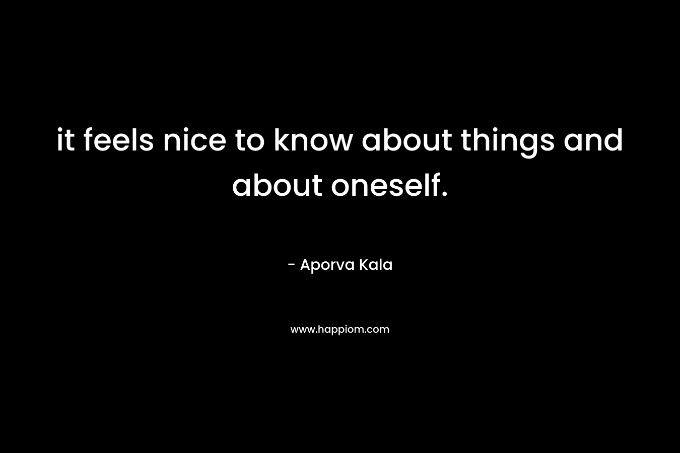 it feels nice to know about things and about oneself. – Aporva Kala