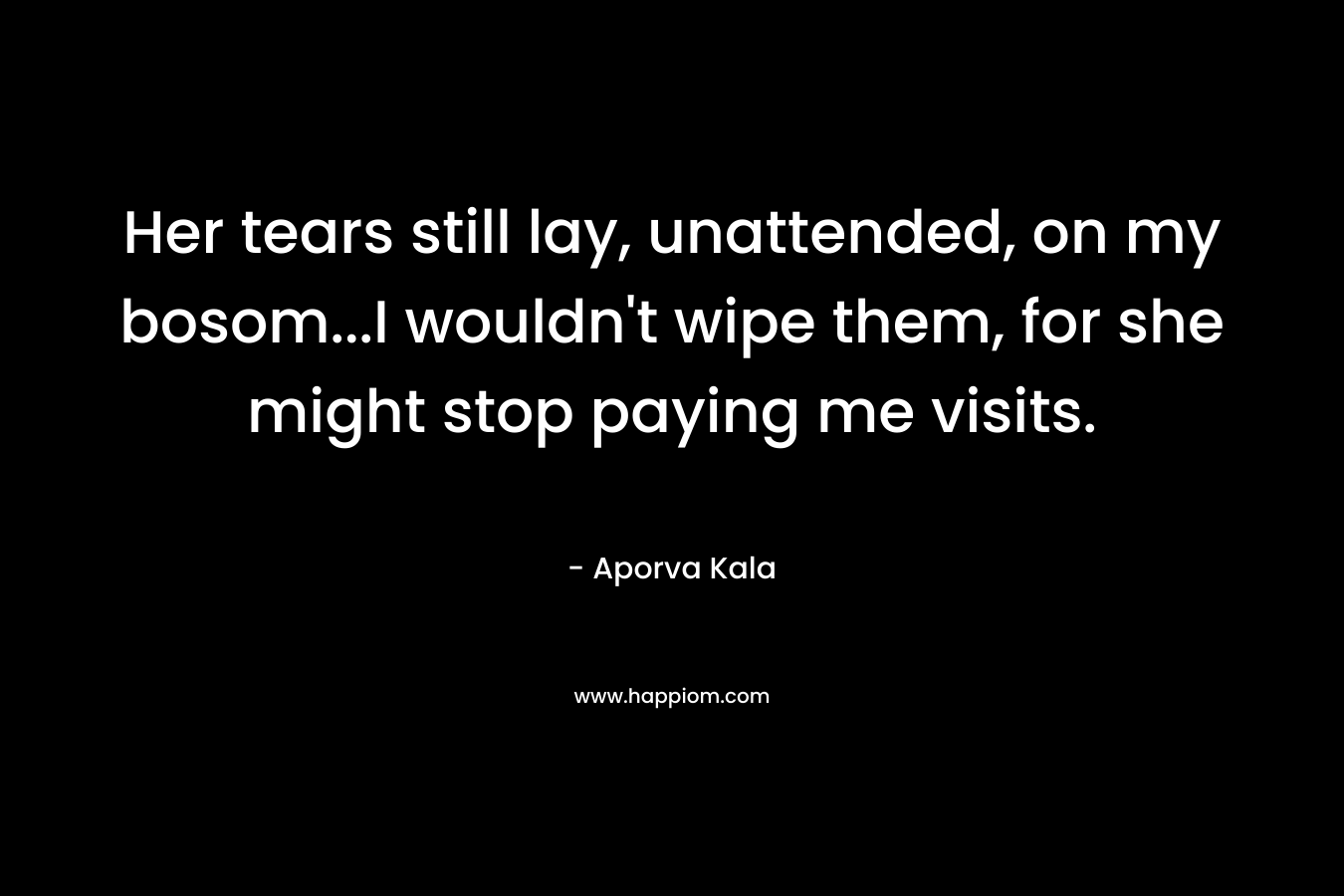Her tears still lay, unattended, on my bosom…I wouldn’t wipe them, for she might stop paying me visits. – Aporva Kala