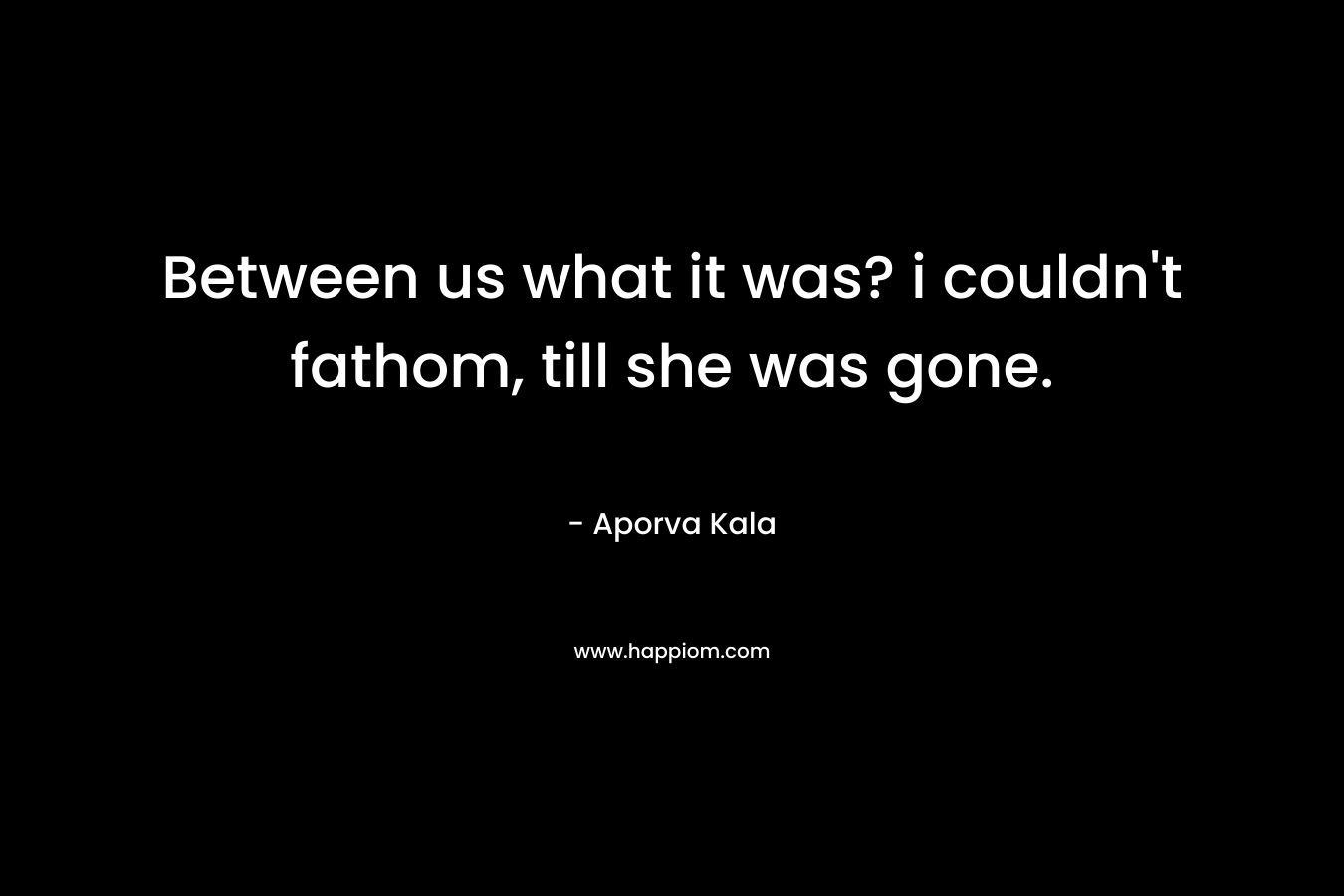 Between us what it was? i couldn’t fathom, till she was gone. – Aporva Kala