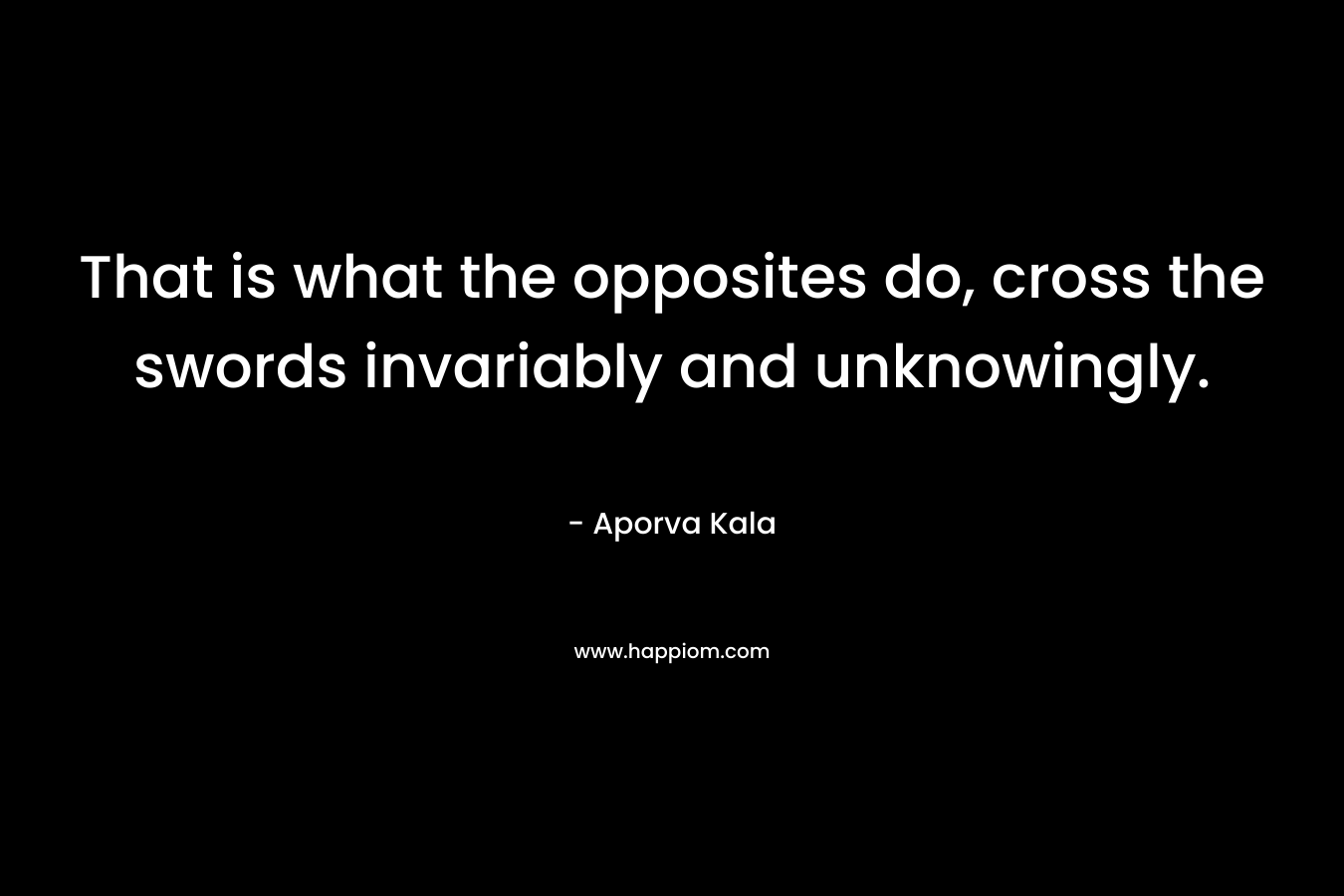 That is what the opposites do, cross the swords invariably and unknowingly. – Aporva Kala