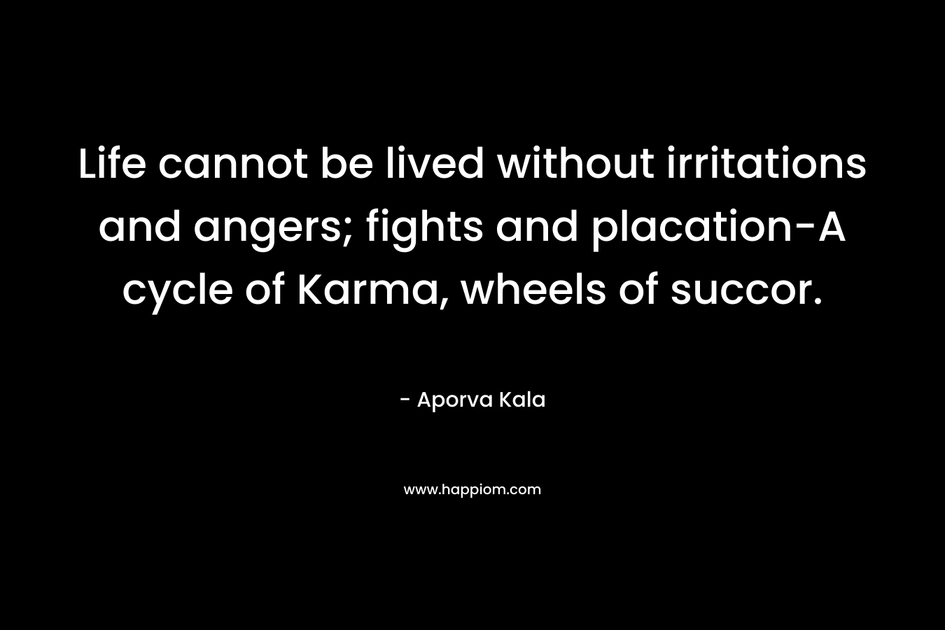 Life cannot be lived without irritations and angers; fights and placation-A cycle of Karma, wheels of succor. – Aporva Kala