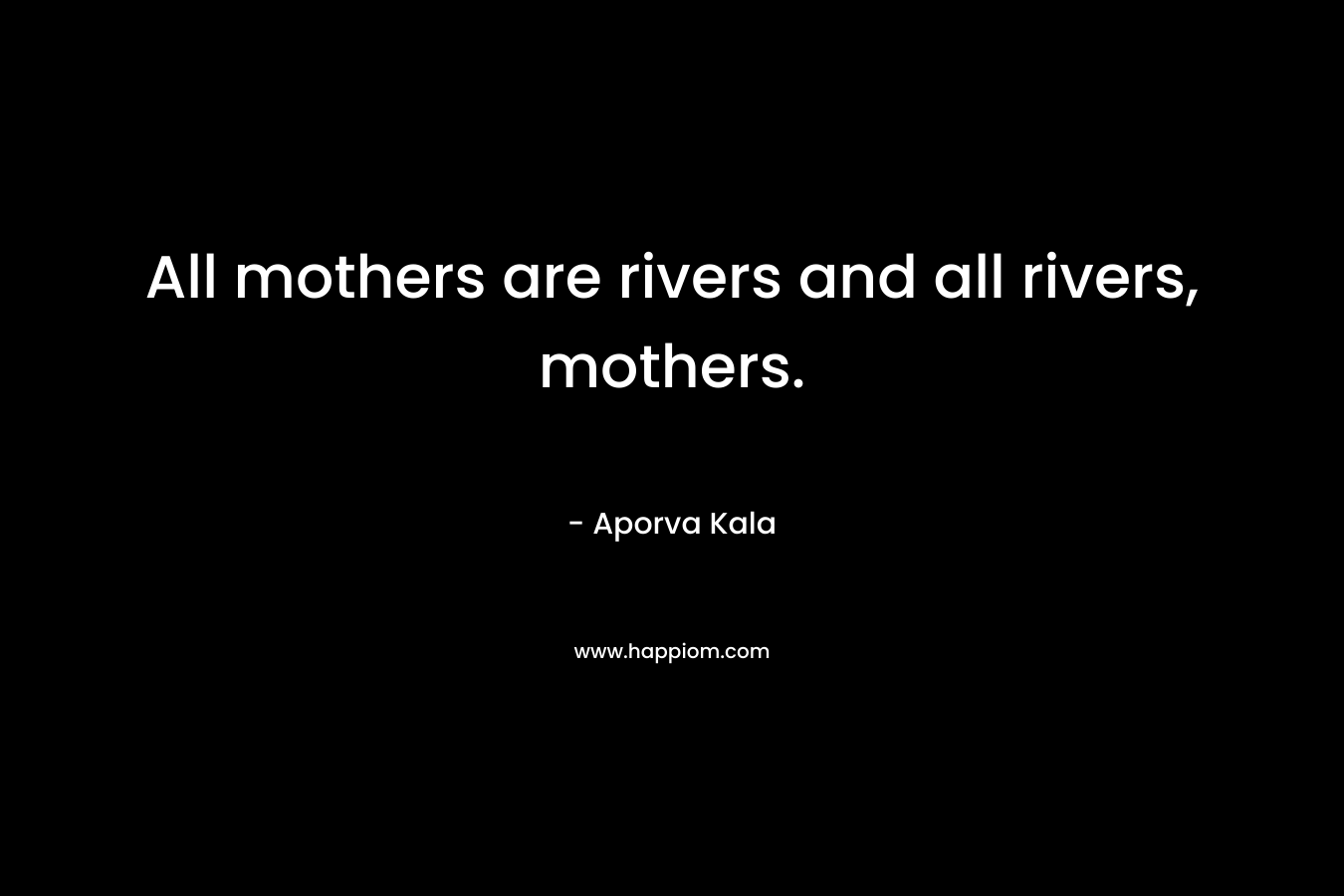All mothers are rivers and all rivers, mothers. – Aporva Kala