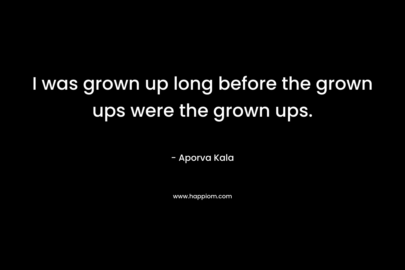 I was grown up long before the grown ups were the grown ups. – Aporva Kala