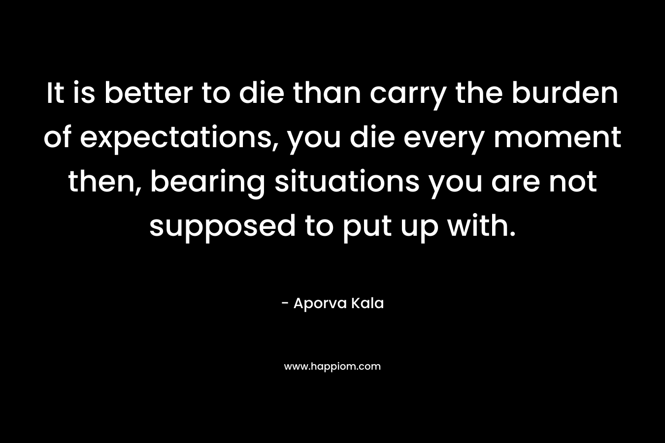 It is better to die than carry the burden of expectations, you die every moment then, bearing situations you are not supposed to put up with.