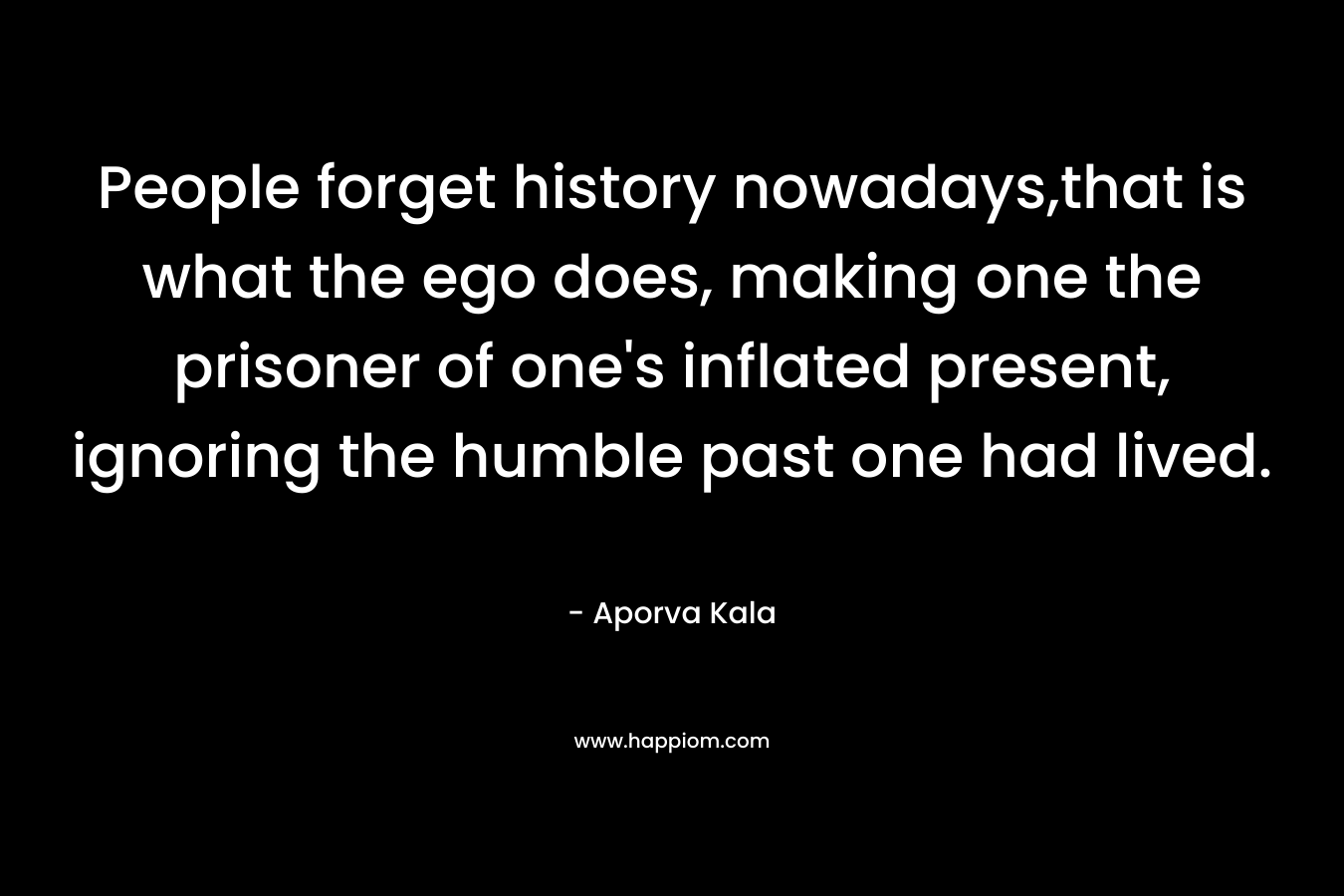 People forget history nowadays,that is what the ego does, making one the prisoner of one’s inflated present, ignoring the humble past one had lived. – Aporva Kala