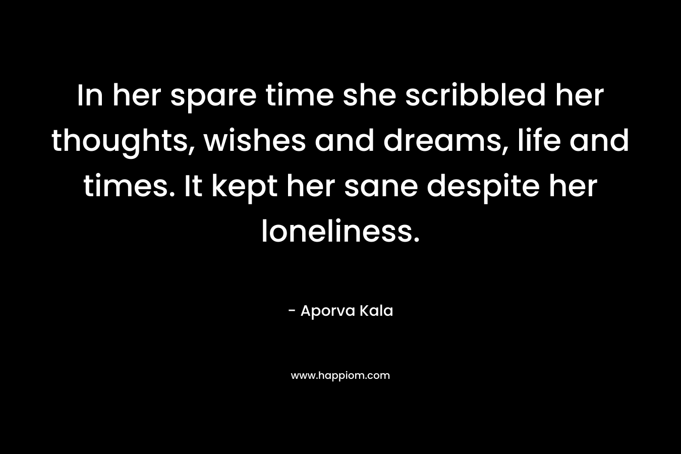 In her spare time she scribbled her thoughts, wishes and dreams, life and times. It kept her sane despite her loneliness.