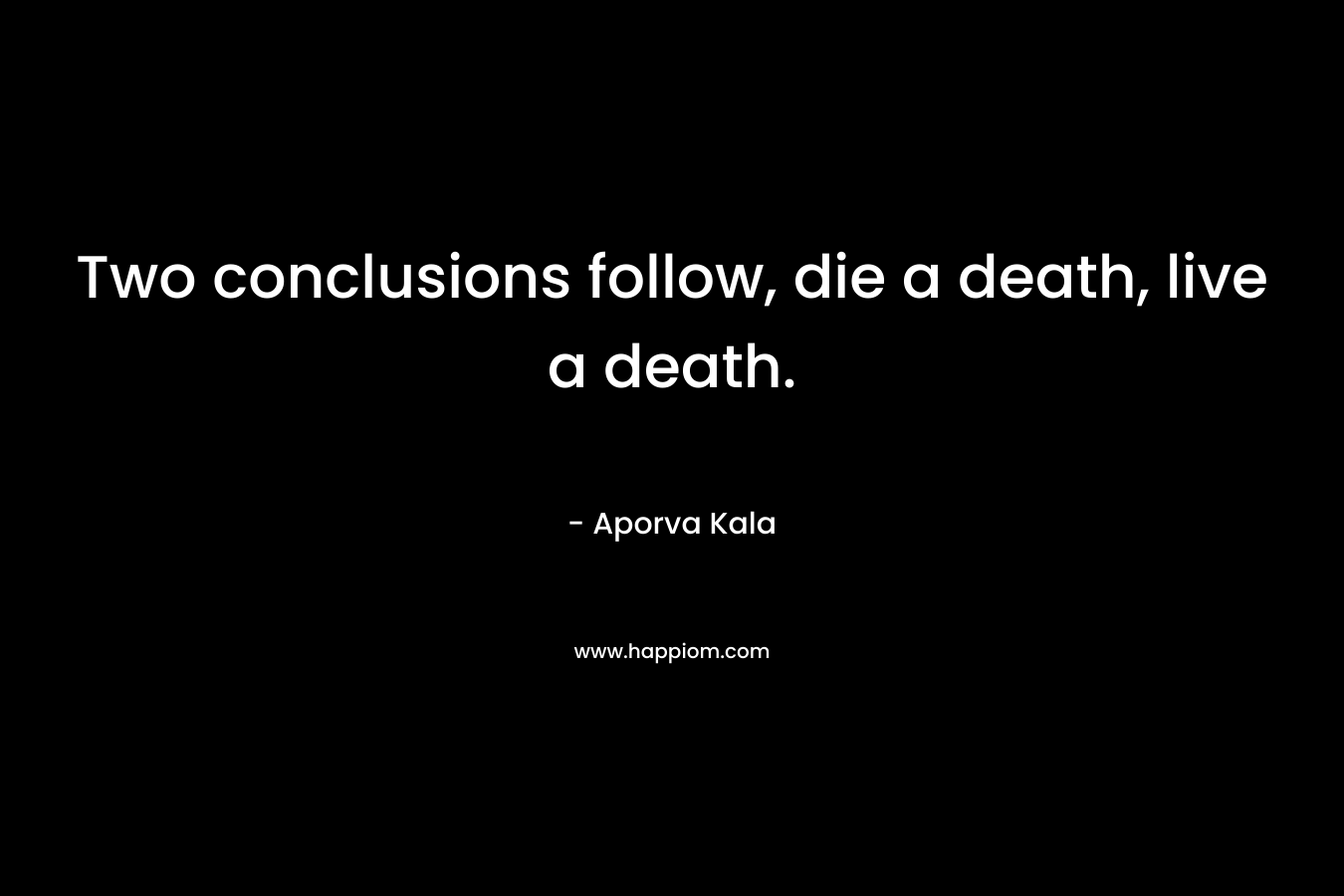 Two conclusions follow, die a death, live a death. – Aporva Kala
