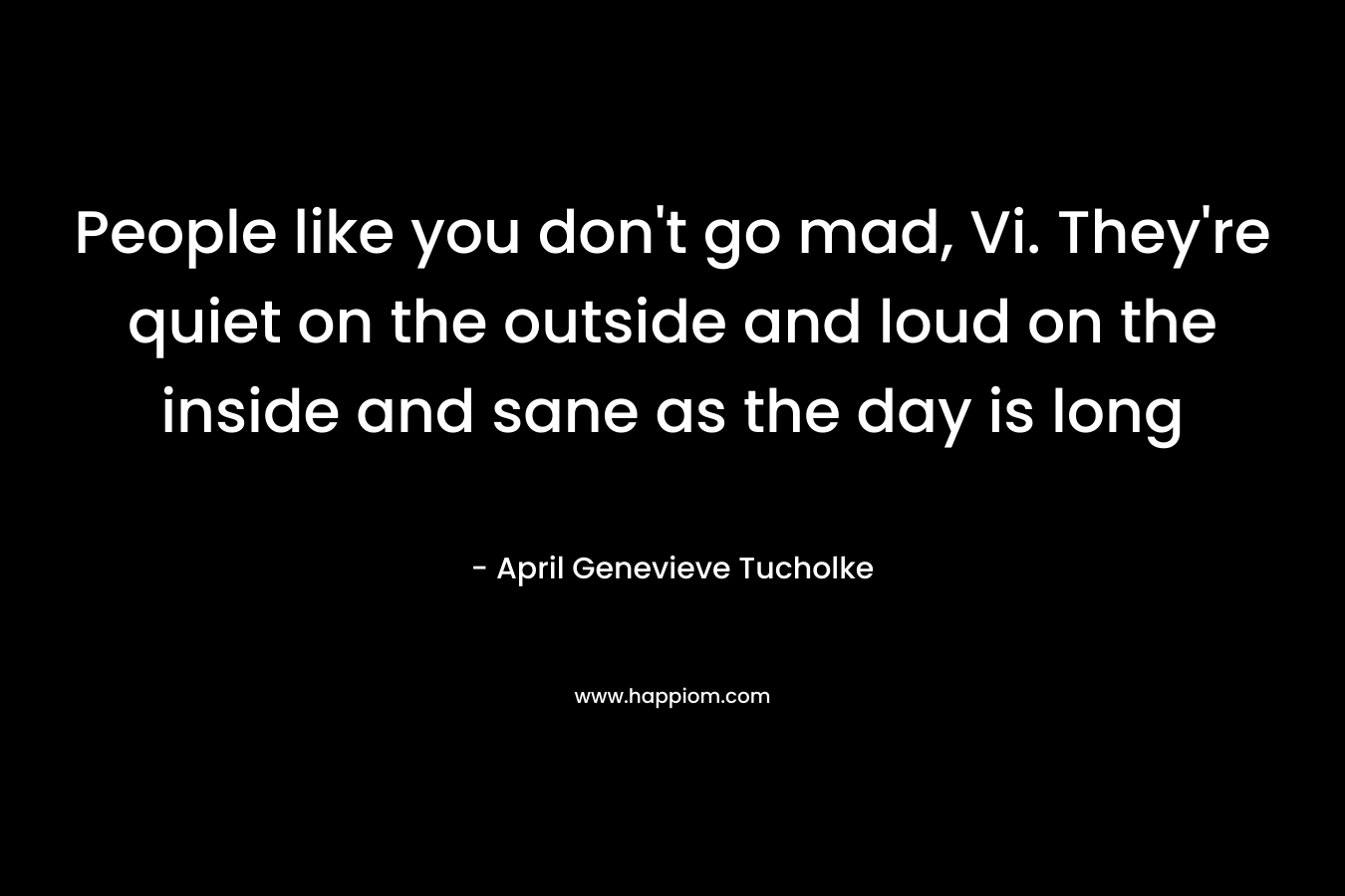 People like you don’t go mad, Vi. They’re quiet on the outside and loud on the inside and sane as the day is long – April Genevieve Tucholke