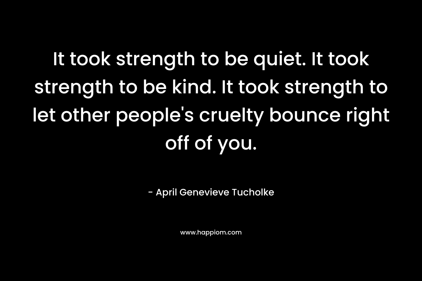It took strength to be quiet. It took strength to be kind. It took strength to let other people’s cruelty bounce right off of you. – April Genevieve Tucholke