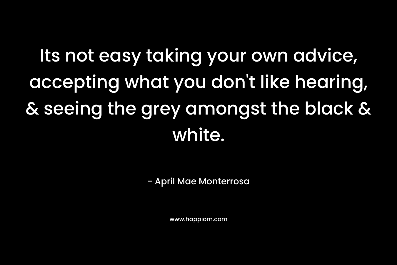 Its not easy taking your own advice, accepting what you don’t like hearing, & seeing the grey amongst the black & white. – April Mae Monterrosa