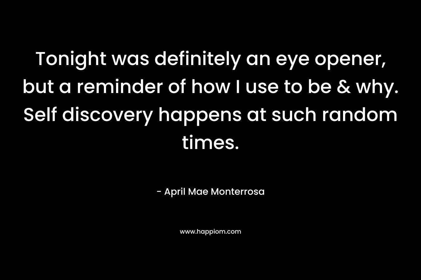 Tonight was definitely an eye opener, but a reminder of how I use to be & why. Self discovery happens at such random times. – April Mae Monterrosa
