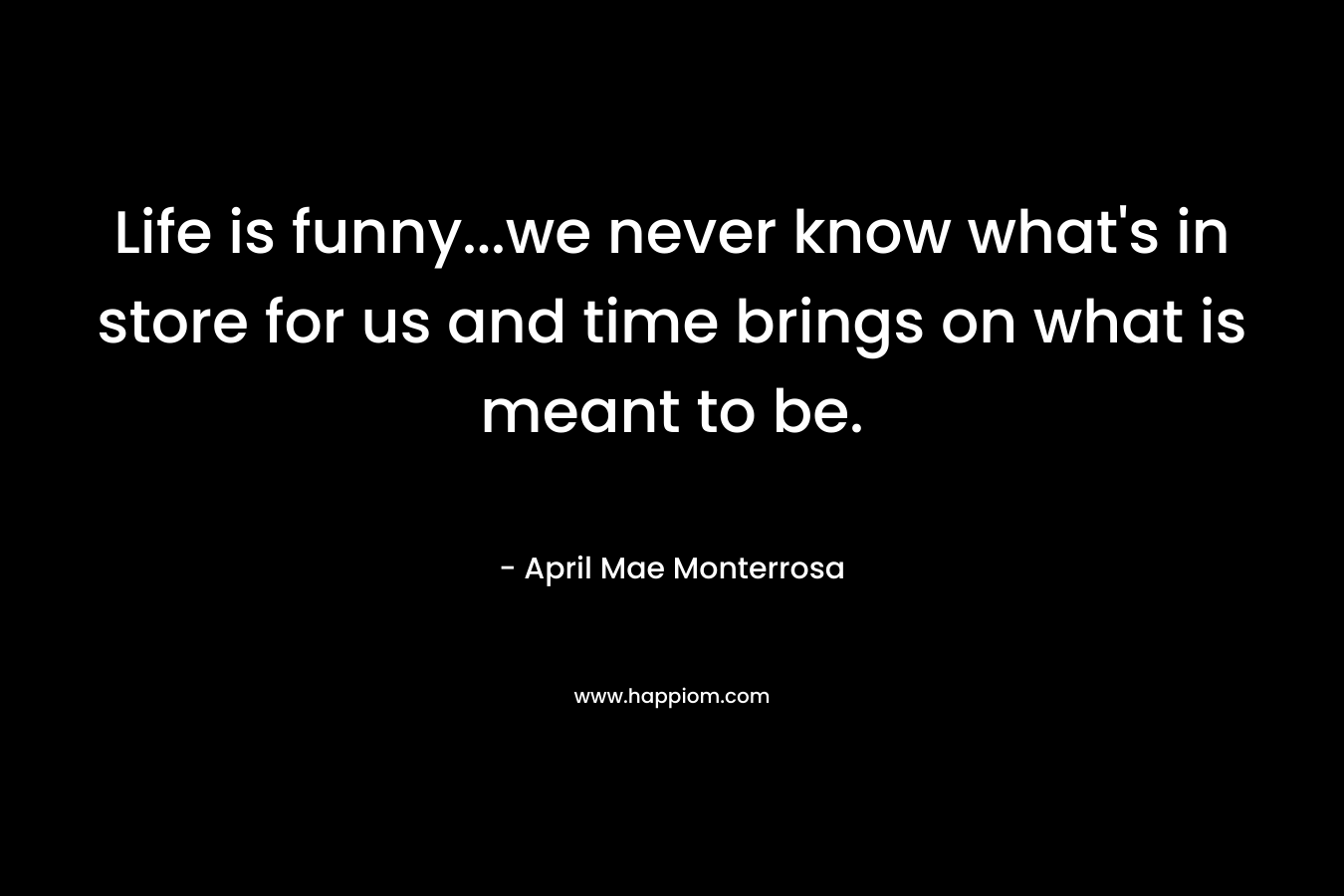 Life is funny…we never know what’s in store for us and time brings on what is meant to be. – April Mae Monterrosa