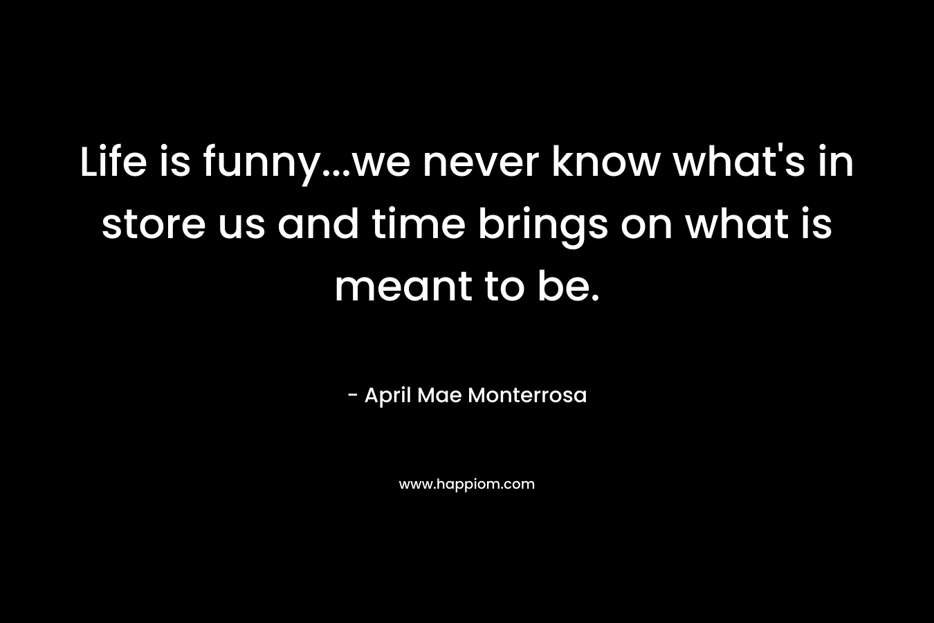 Life is funny…we never know what’s in store us and time brings on what is meant to be. – April Mae Monterrosa
