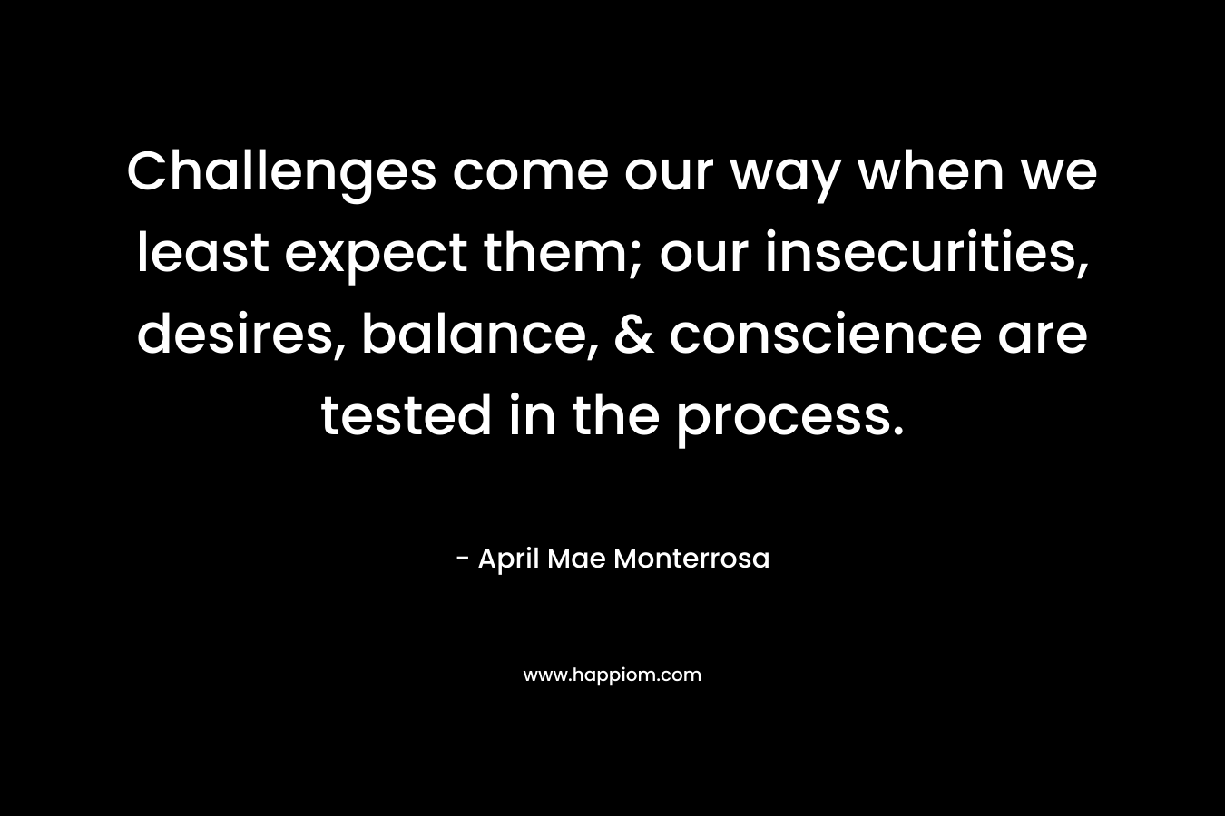 Challenges come our way when we least expect them; our insecurities, desires, balance, & conscience are tested in the process. – April Mae Monterrosa