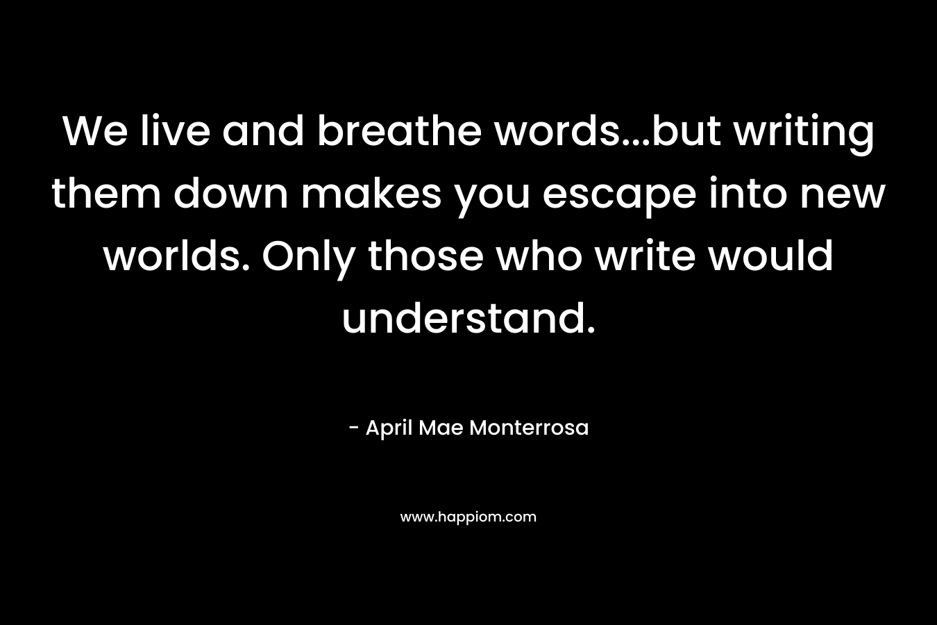 We live and breathe words…but writing them down makes you escape into new worlds. Only those who write would understand. – April Mae Monterrosa