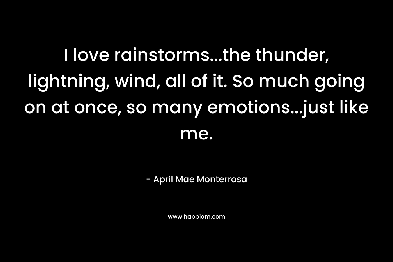 I love rainstorms...the thunder, lightning, wind, all of it. So much going on at once, so many emotions...just like me.