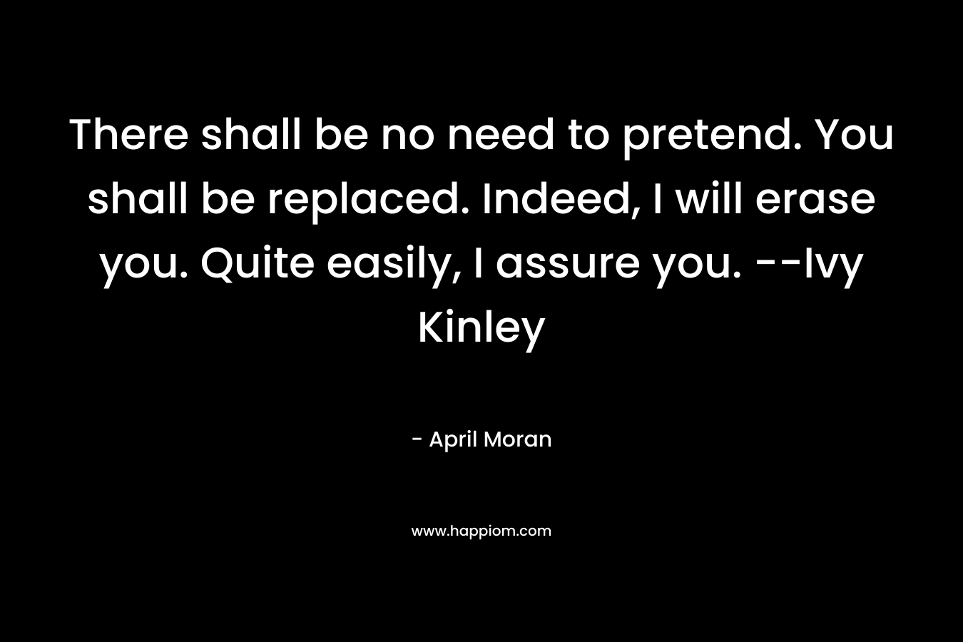 There shall be no need to pretend. You shall be replaced. Indeed, I will erase you. Quite easily, I assure you. –Ivy Kinley – April Moran