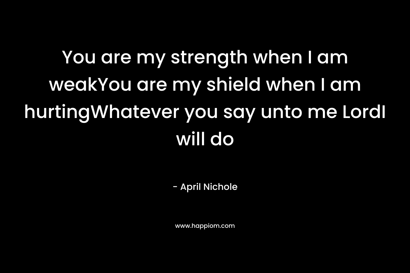 You are my strength when I am weakYou are my shield when I am hurtingWhatever you say unto me LordI will do – April Nichole