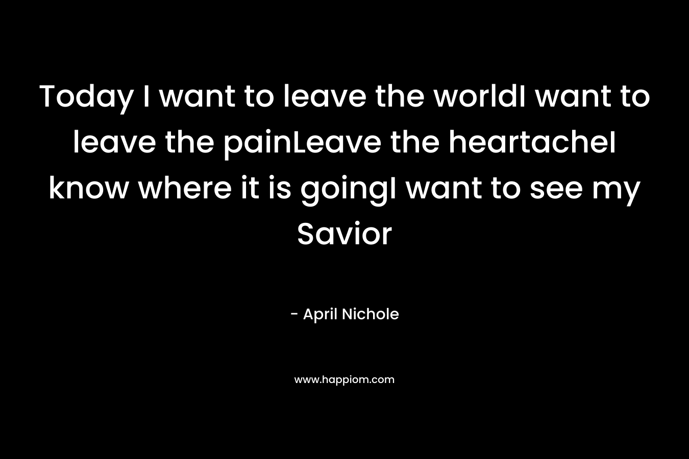 Today I want to leave the worldI want to leave the painLeave the heartacheI know where it is goingI want to see my Savior – April Nichole