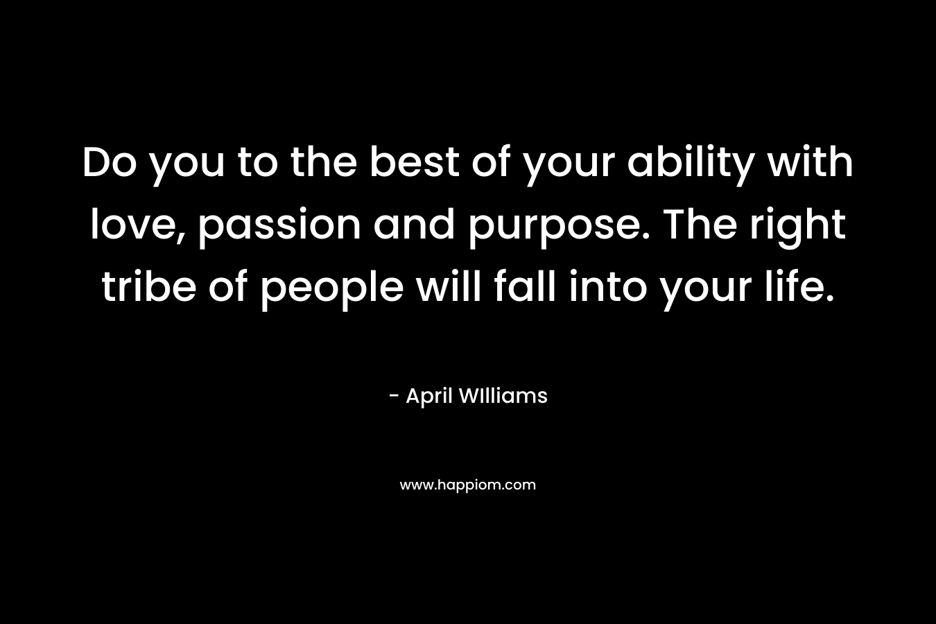 Do you to the best of your ability with love, passion and purpose. The right tribe of people will fall into your life. – April WIlliams