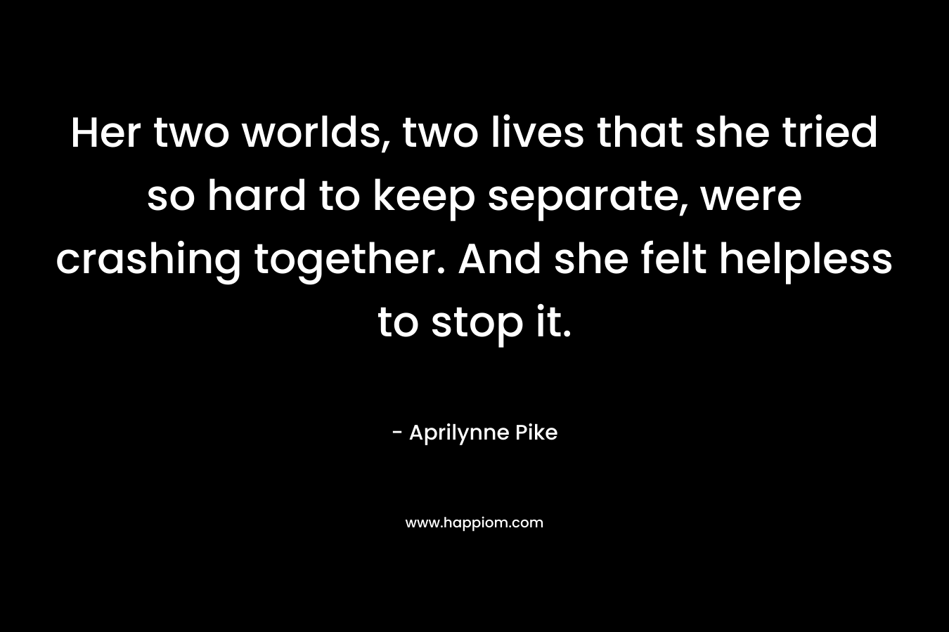 Her two worlds, two lives that she tried so hard to keep separate, were crashing together. And she felt helpless to stop it. – Aprilynne Pike